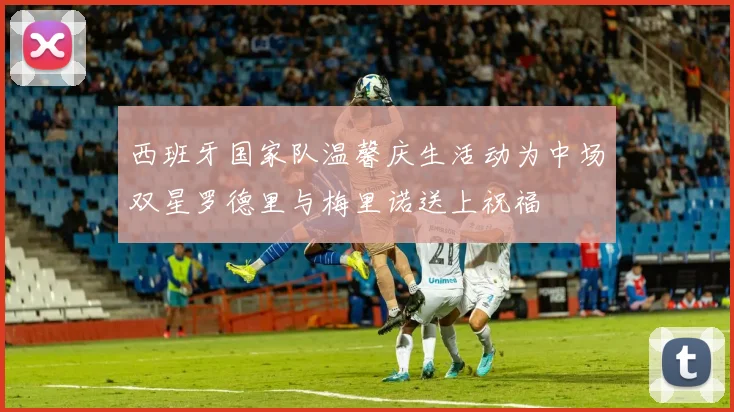 西班牙国家队温馨庆生活动为中场双星罗德里与梅里诺送上祝福