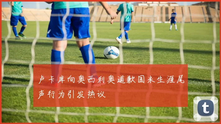 卢卡库向奥西利奥道歉国米生涯尾声行为引发热议