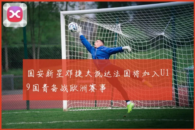 国安新星邓捷夫抵达法国将加入U19国青备战欧洲赛事