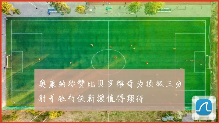 奥康纳称赞比贝罗维奇为顶级三分射手独行侠新援值得期待