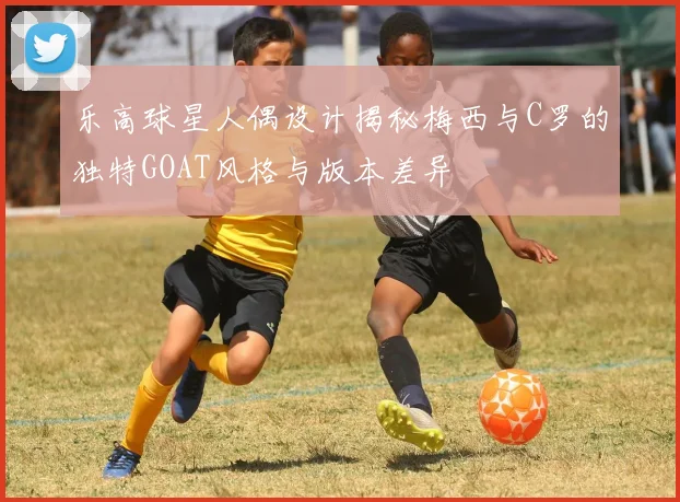 乐高球星人偶设计揭秘梅西与C罗的独特GOAT风格与版本差异