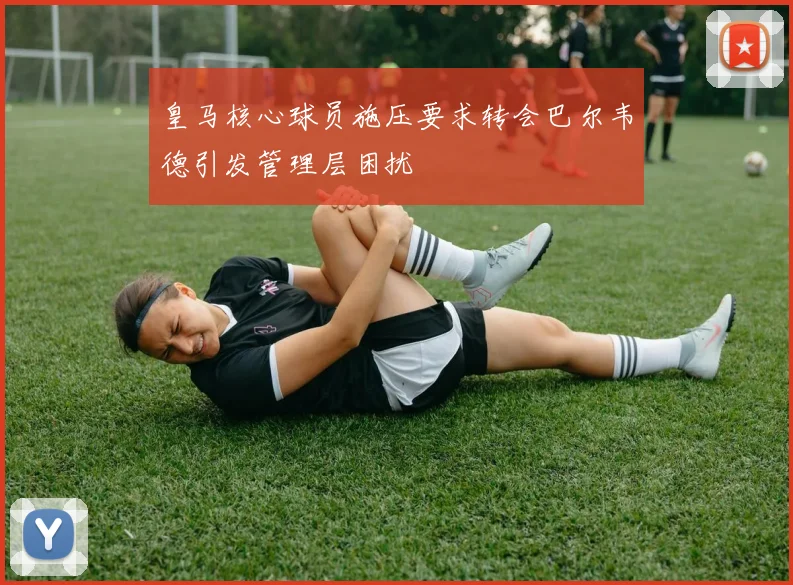 皇马核心球员施压要求转会巴尔韦德引发管理层困扰