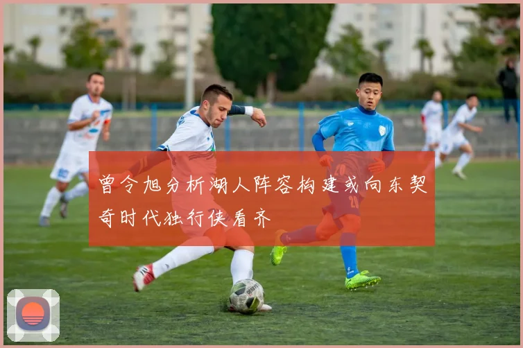 曾令旭分析湖人阵容构建或向东契奇时代独行侠看齐