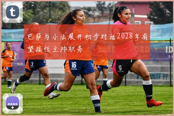 巴萨与小法展开初步对话2028年有望接任主帅职务
