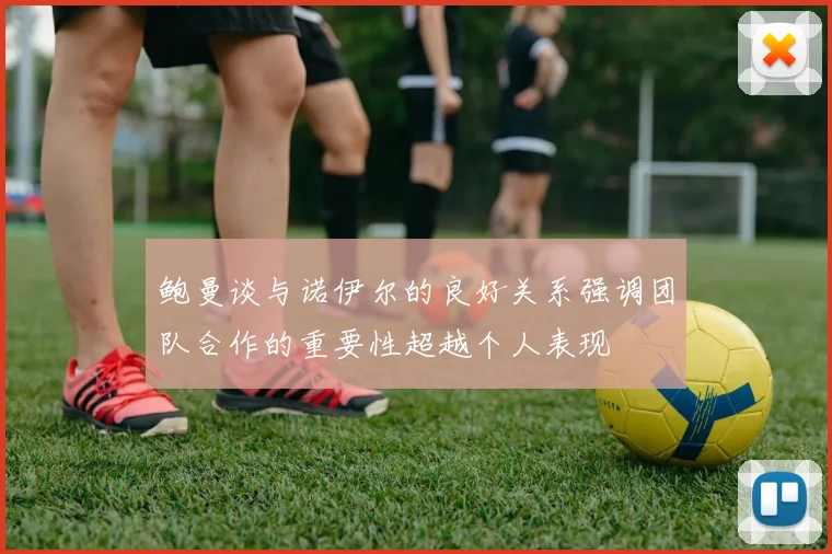 鲍曼谈与诺伊尔的良好关系强调团队合作的重要性超越个人表现
