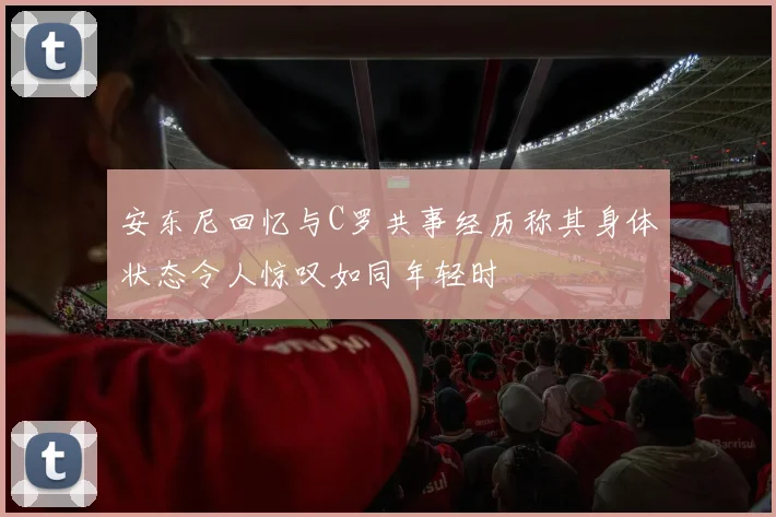 安东尼回忆与C罗共事经历称其身体状态令人惊叹如同年轻时