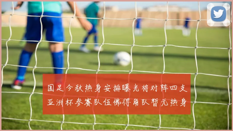 国足今秋热身安排曝光将对阵四支亚洲杯参赛队伍佛得角队暂无热身计划