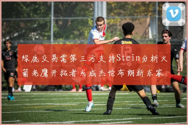 绿鹿交易需第三方支持Stein分析火箭老鹰开拓者或成杰伦布朗新东家