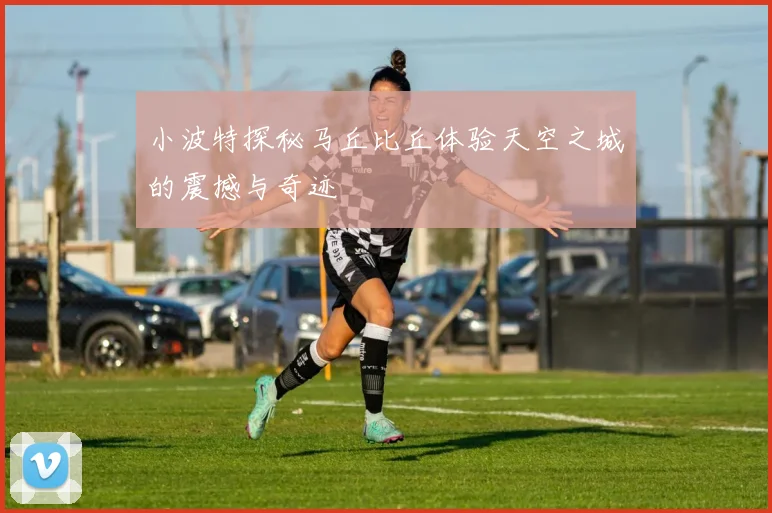 小波特探秘马丘比丘体验天空之城的震撼与奇迹