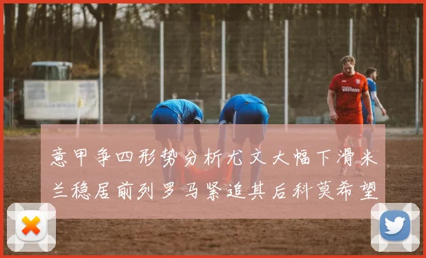 意甲争四形势分析尤文大幅下滑米兰稳居前列罗马紧追其后科莫希望渺茫