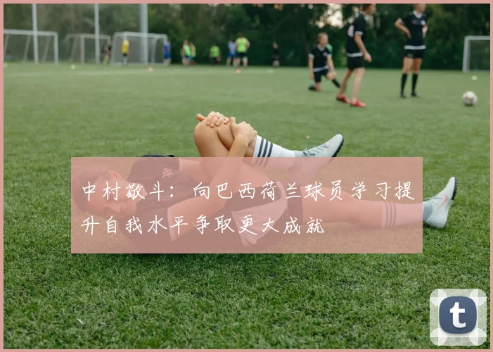 中村敬斗：向巴西荷兰球员学习提升自我水平争取更大成就