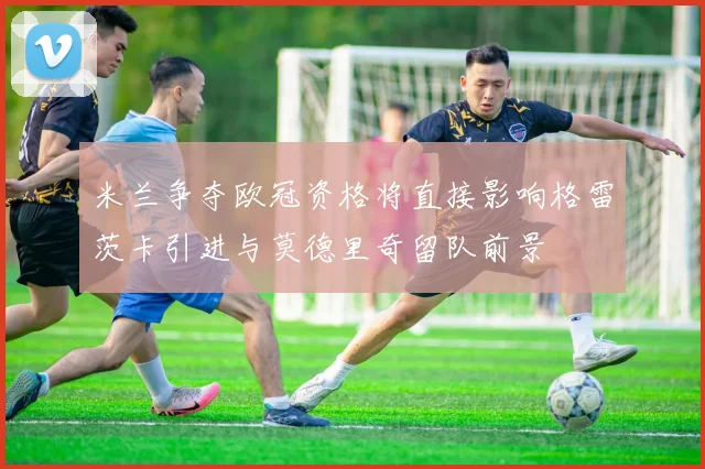 米兰争夺欧冠资格将直接影响格雷茨卡引进与莫德里奇留队前景