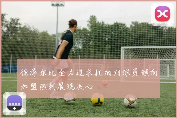 德泽尔比全力追求托纳利球员倾向加盟热刺展现决心
