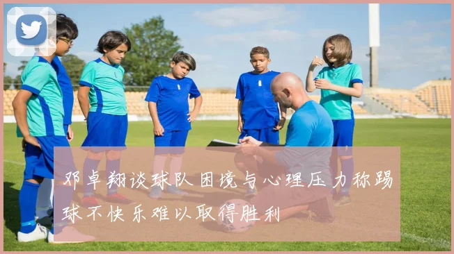 邓卓翔谈球队困境与心理压力称踢球不快乐难以取得胜利