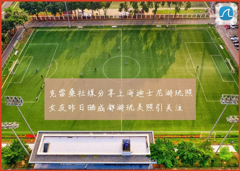克雷桑社媒分享上海迪士尼游玩照女友昨日晒成都游玩美照引关注