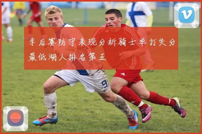 季后赛防守表现分析骑士单打失分最低湖人排名第五