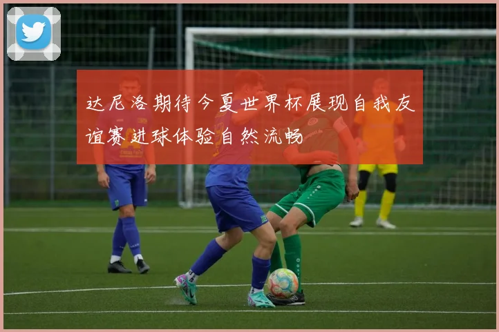 达尼洛期待今夏世界杯展现自我友谊赛进球体验自然流畅