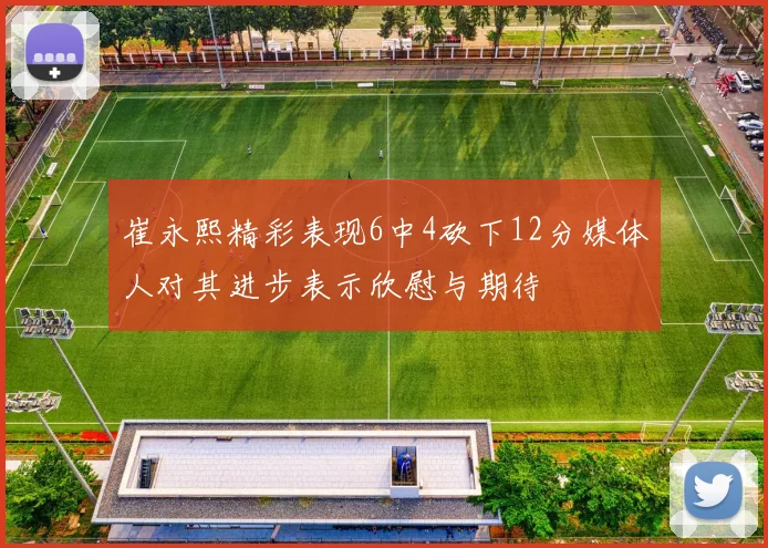 崔永熙精彩表现6中4砍下12分媒体人对其进步表示欣慰与期待