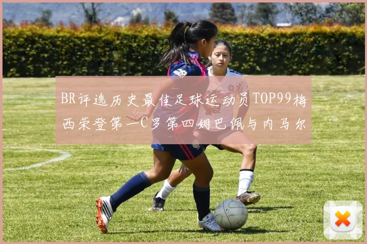BR评选历史最佳足球运动员TOP99梅西荣登第一C罗第四姆巴佩与内马尔排名解析